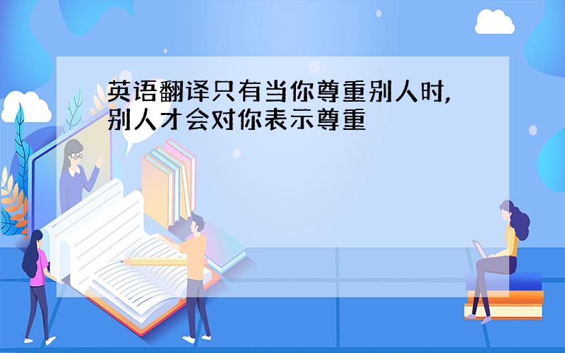 英语翻译只有当你尊重别人时,别人才会对你表示尊重