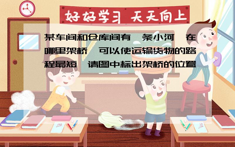 某车间和仓库间有一条小河,在哪里架桥,可以使运输货物的路程最短,请图中标出架桥的位置