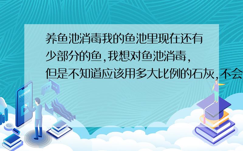 养鱼池消毒我的鱼池里现在还有少部分的鱼,我想对鱼池消毒,但是不知道应该用多大比例的石灰,不会伤害到池里的鱼,谁有什么好的