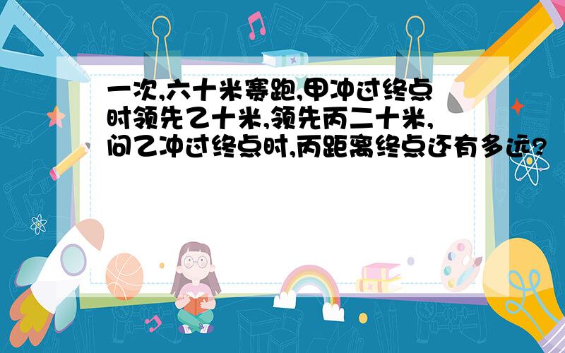 一次,六十米赛跑,甲冲过终点时领先乙十米,领先丙二十米,问乙冲过终点时,丙距离终点还有多远?