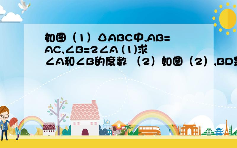 如图（1）ΔABC中,AB=AC,∠B=2∠A (1)求∠A和∠B的度数 （2）如图（2）,BD是ΔABC中的∠ABC的