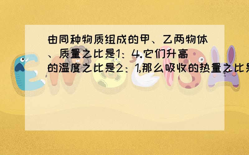 由同种物质组成的甲、乙两物体、质量之比是1：4.它们升高的温度之比是2：1,那么吸收的热量之比是多少?