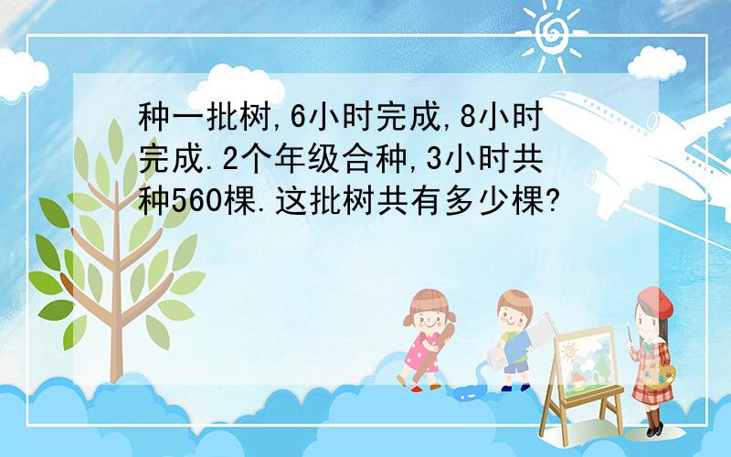 种一批树,6小时完成,8小时完成.2个年级合种,3小时共种560棵.这批树共有多少棵?