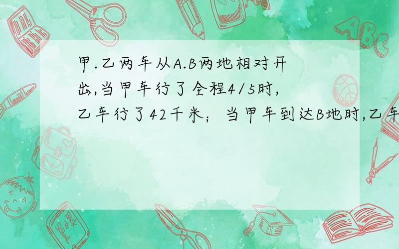 甲.乙两车从A.B两地相对开出,当甲车行了全程4/5时,乙车行了42千米；当甲车到达B地时,乙车行了全程的7/8