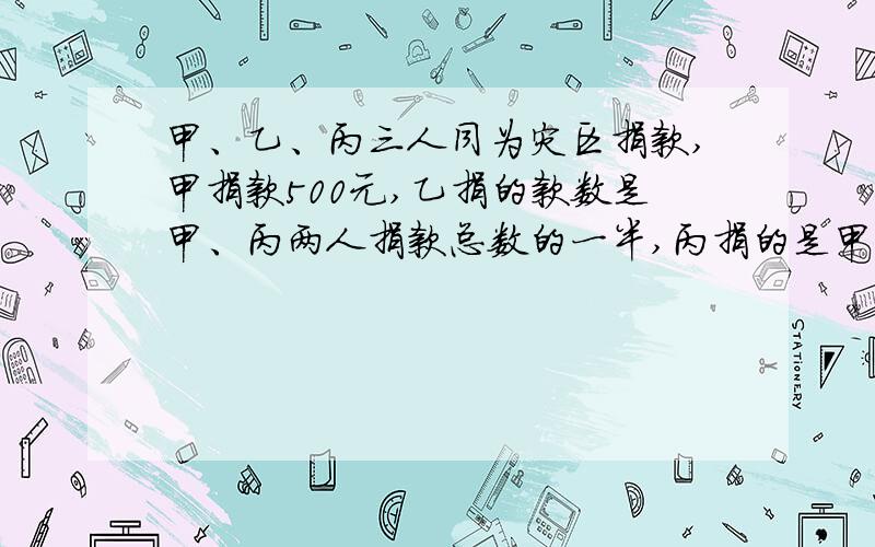 甲、乙、丙三人同为灾区捐款,甲捐款500元,乙捐的款数是甲、丙两人捐款总数的一半,丙捐的是甲、乙两人总数的三分之一,三人