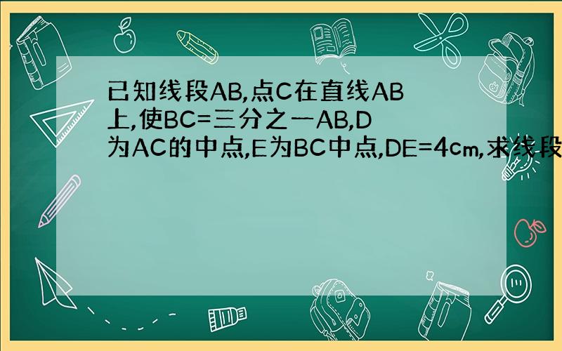 已知线段AB,点C在直线AB上,使BC=三分之一AB,D为AC的中点,E为BC中点,DE=4cm,求线段AB的长