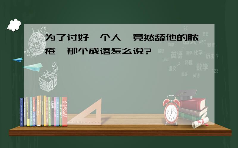 为了讨好一个人,竟然舔他的脓疮,那个成语怎么说?