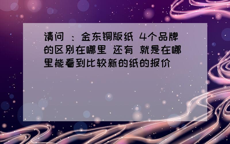 请问 ：金东铜版纸 4个品牌的区别在哪里 还有 就是在哪里能看到比较新的纸的报价