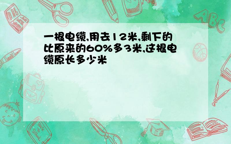 一根电缆,用去12米,剩下的比原来的60%多3米,这根电缆原长多少米