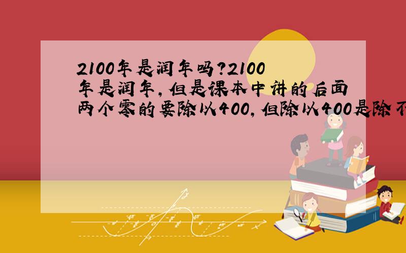 2100年是润年吗?2100年是润年,但是课本中讲的后面两个零的要除以400,但除以400是除不尽的,2100年应该是，