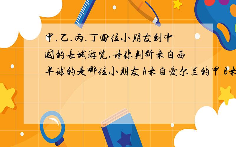 甲.乙.丙.丁四位小朋友到中国的长城游览,请你判断来自西半球的是哪位小朋友 A来自爱尔兰的甲 B来自蒙古的