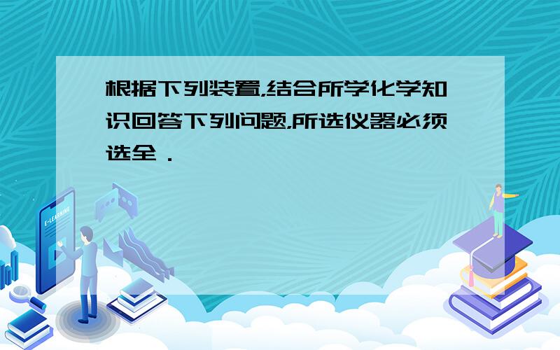 根据下列装置，结合所学化学知识回答下列问题，所选仪器必须选全．