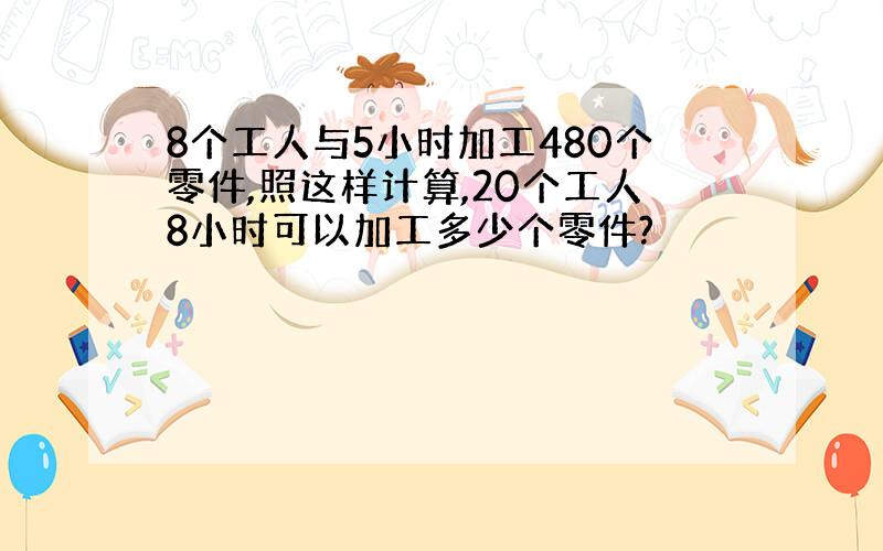 8个工人与5小时加工480个零件,照这样计算,20个工人8小时可以加工多少个零件?