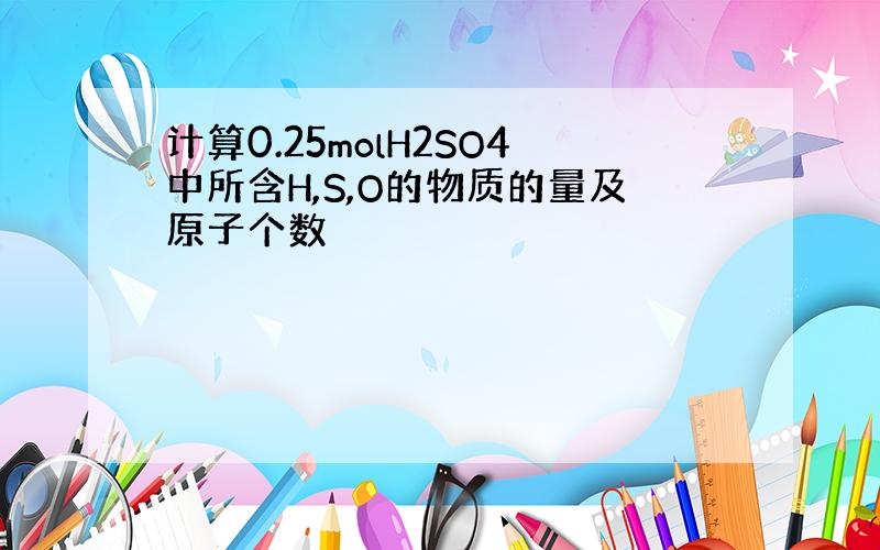 计算0.25molH2SO4中所含H,S,O的物质的量及原子个数