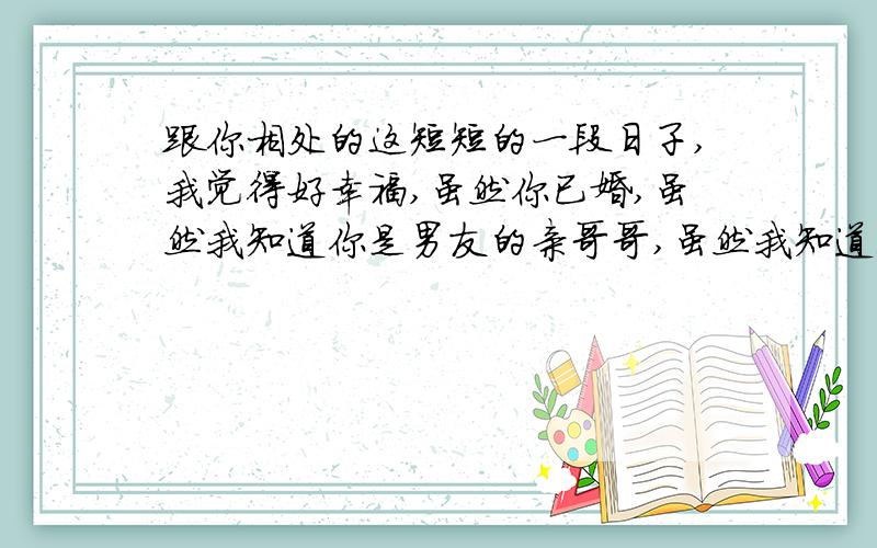 跟你相处的这短短的一段日子,我觉得好幸福,虽然你已婚,虽然我知道你是男友的亲哥哥,虽然我知道我们根本不可能,可是我还是对