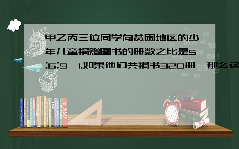 甲乙丙三位同学向贫困地区的少年儿童捐赠图书的册数之比是5;6;9,1.如果他们共捐书320册,那么这三位同学各捐书多少册