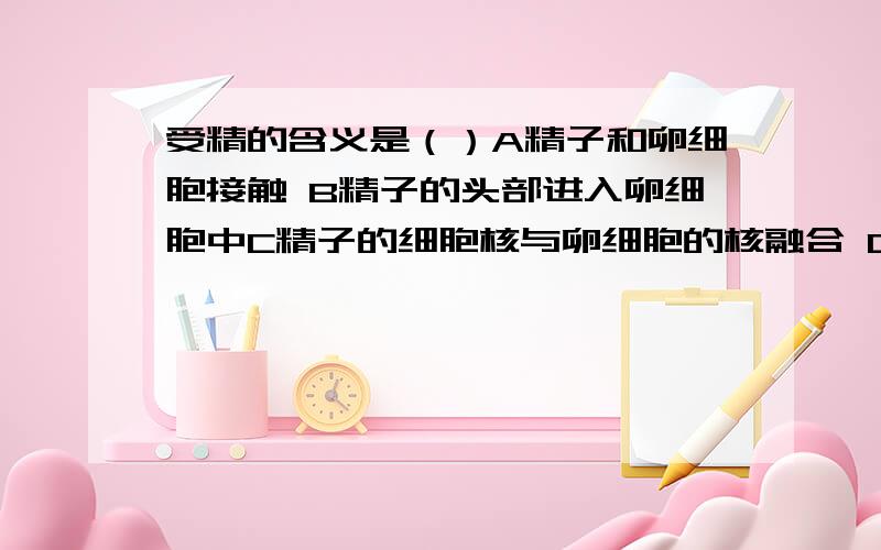 受精的含义是（）A精子和卵细胞接触 B精子的头部进入卵细胞中C精子的细胞核与卵细胞的核融合 D许多个精子进入卵细胞中