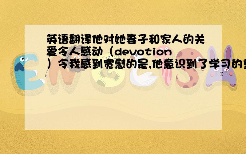 英语翻译他对她妻子和家人的关爱令人感动（devotion）令我感到宽慰的是,他意识到了学习的重要性.（to one's