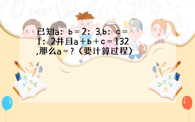 已知a：b＝2：3,b：c＝1：2并且a＋b＋c＝132,那么a＝?（要计算过程）