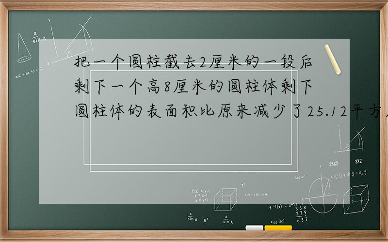 把一个圆柱截去2厘米的一段后剩下一个高8厘米的圆柱体剩下圆柱体的表面积比原来减少了25.12平方厘米求原