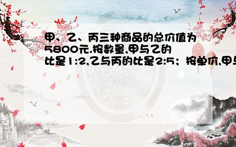 甲、乙、丙三种商品的总价值为5800元.按数量,甲与乙的比是1:2,乙与丙的比是2:5；按单价,甲与乙的比是3:2,乙与