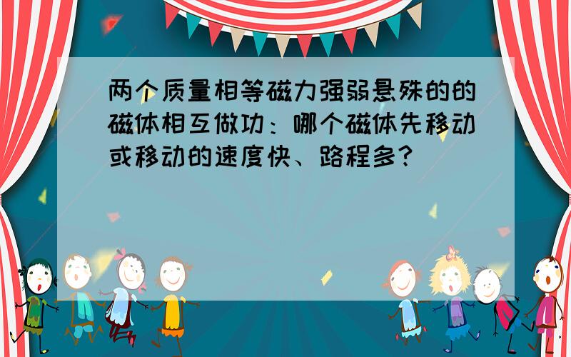 两个质量相等磁力强弱悬殊的的磁体相互做功：哪个磁体先移动或移动的速度快、路程多?