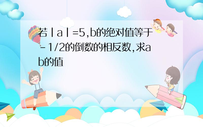 若|a|=5,b的绝对值等于-1/2的倒数的相反数,求ab的值