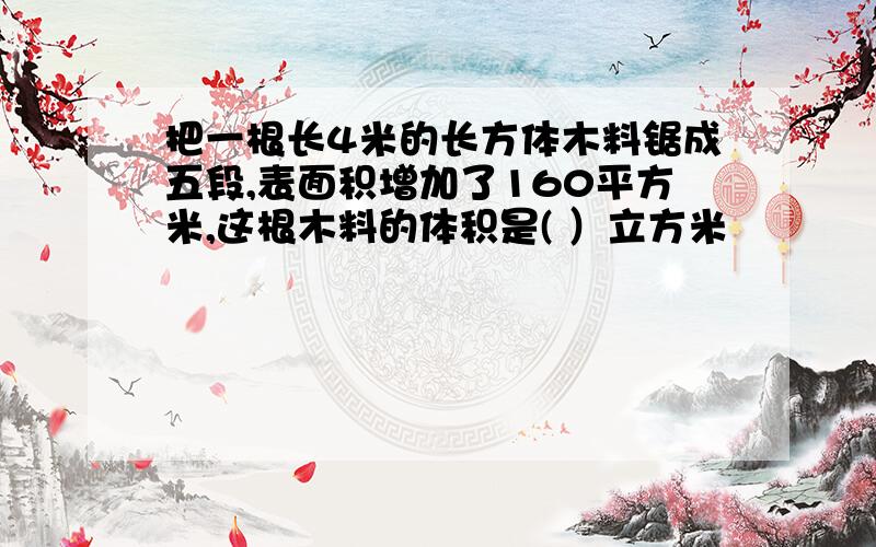 把一根长4米的长方体木料锯成五段,表面积增加了160平方米,这根木料的体积是( ）立方米