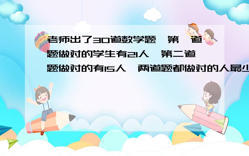 老师出了30道数学题,第一道题做对的学生有21人,第二道题做对的有15人,两道题都做对的人最少有多少人?