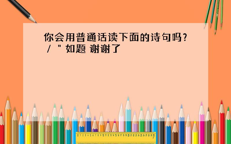 你会用普通话读下面的诗句吗？∕＂如题 谢谢了