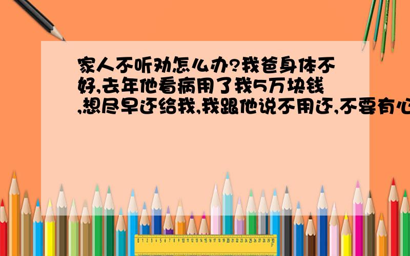 家人不听劝怎么办?我爸身体不好,去年他看病用了我5万块钱,想尽早还给我,我跟他说不用还,不要有心里负担.我老婆则坚持要还