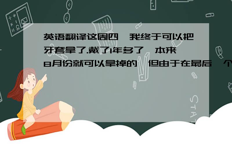 英语翻译这周四,我终于可以把牙套拿了.戴了1年多了,本来8月份就可以拿掉的,但由于在最后一个月中我老忘记绑牛皮筋,导致某