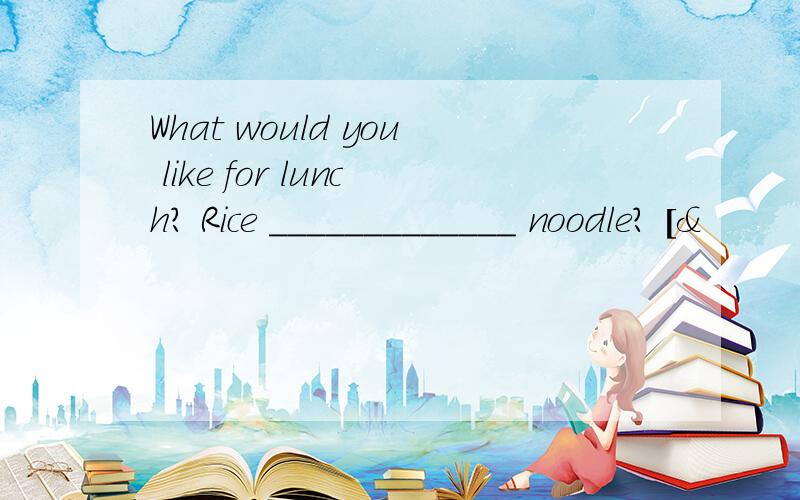 What would you like for lunch? Rice _____________ noodle? [&