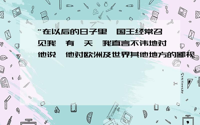 ”在以后的日子里,国王经常召见我,有一天,我直言不讳地对他说,他对欧洲及世界其他地方的鄙视,与他超