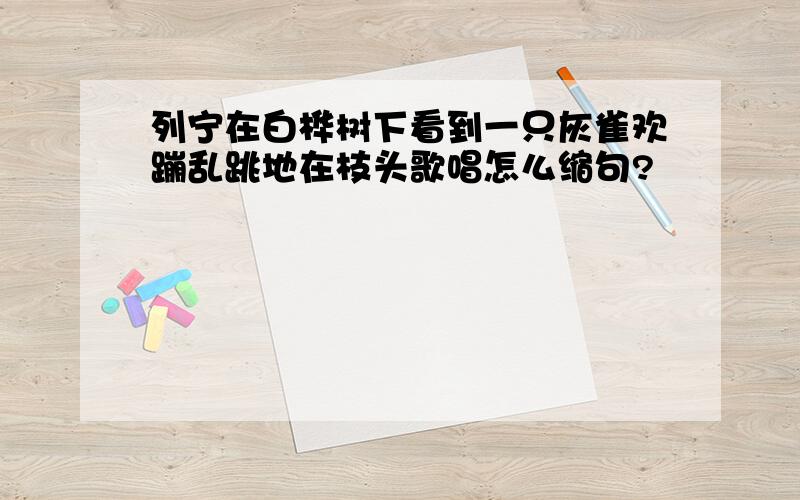 列宁在白桦树下看到一只灰雀欢蹦乱跳地在枝头歌唱怎么缩句?