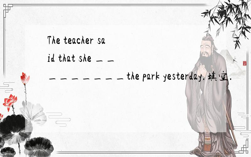 The teacher said that she _________the park yesterday.填空.