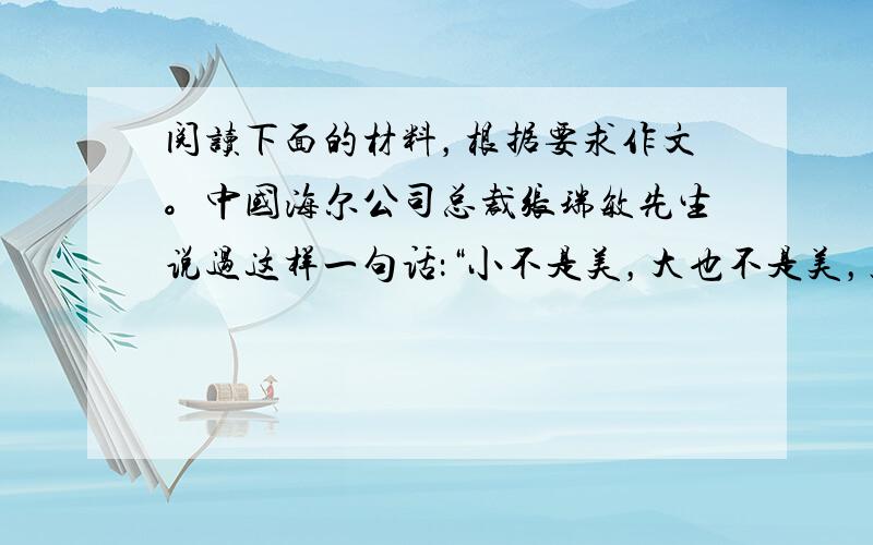 阅读下面的材料，根据要求作文。中国海尔公司总裁张瑞敏先生说过这样一句话：“小不是美，大也不是美，只