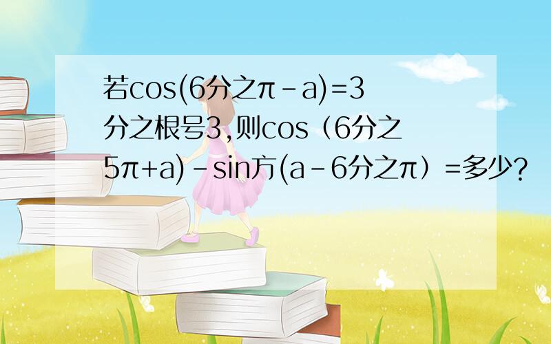 若cos(6分之π-a)=3分之根号3,则cos（6分之5π+a)-sin方(a-6分之π）=多少?