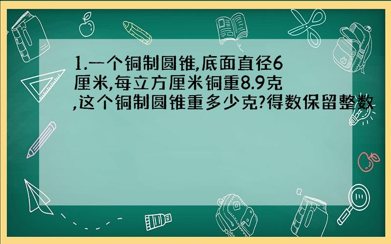 1.一个铜制圆锥,底面直径6厘米,每立方厘米铜重8.9克,这个铜制圆锥重多少克?得数保留整数