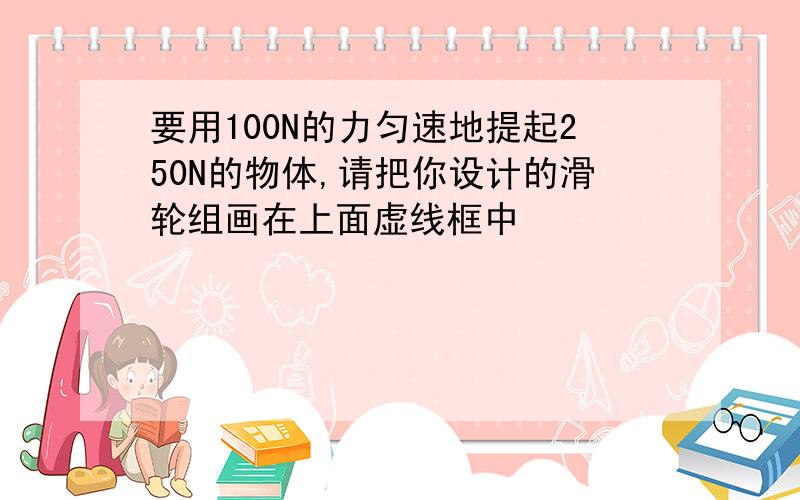 要用100N的力匀速地提起250N的物体,请把你设计的滑轮组画在上面虚线框中