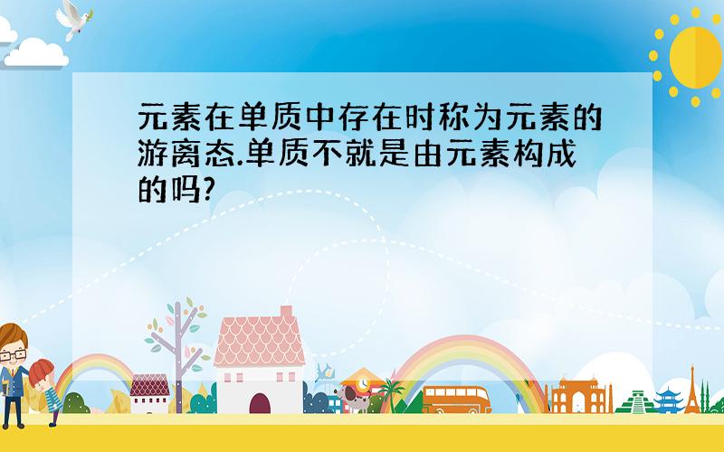 元素在单质中存在时称为元素的游离态.单质不就是由元素构成的吗?