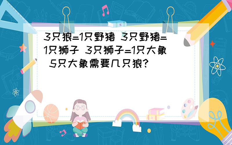 3只狼=1只野猪 3只野猪=1只狮子 3只狮子=1只大象 5只大象需要几只狼?