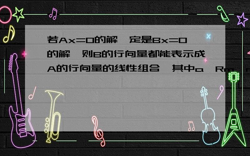 若Ax=0的解一定是Bx=0的解,则B的行向量都能表示成A的行向量的线性组合,其中a∈Rm×n.