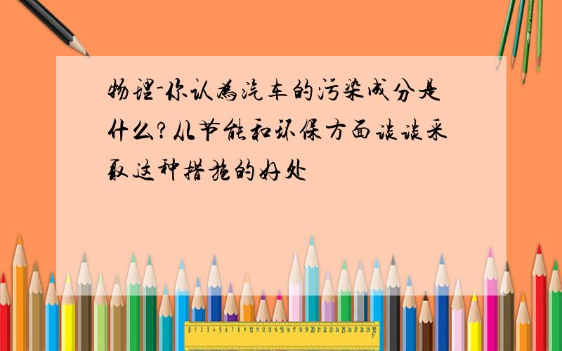 物理-你认为汽车的污染成分是什么?从节能和环保方面谈谈采取这种措施的好处