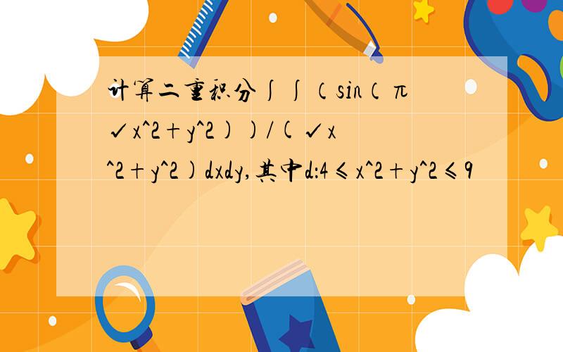 计算二重积分∫∫（sin（π√x^2+y^2))/(√x^2+y^2)dxdy,其中d：4≤x^2+y^2≤9