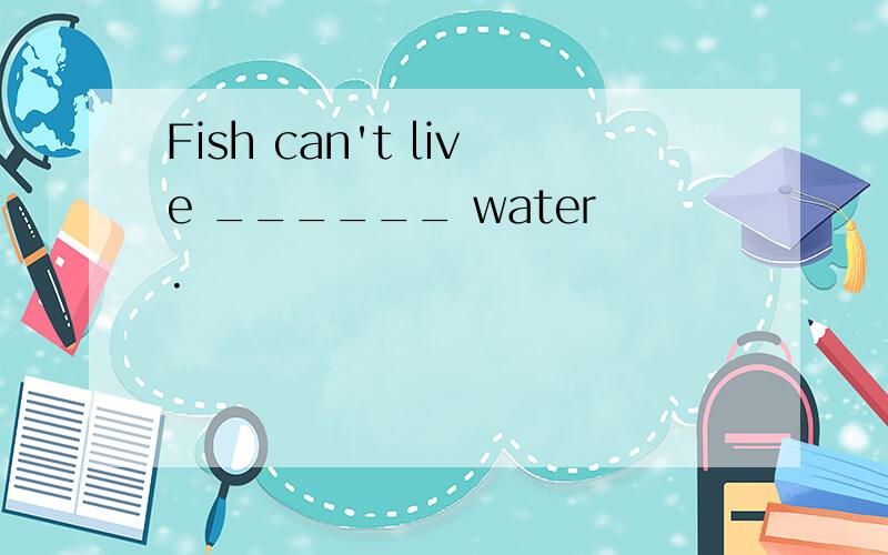 Fish can't live ______ water.