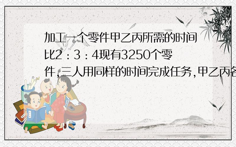 加工一个零件甲乙丙所需的时间比2：3：4现有3250个零件,三人用同样的时间完成任务,甲乙丙各应加工多少个