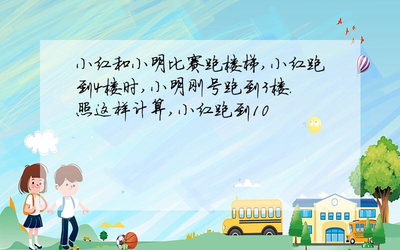 小红和小明比赛跑楼梯,小红跑到4楼时,小明刚号跑到3楼.照这样计算,小红跑到10