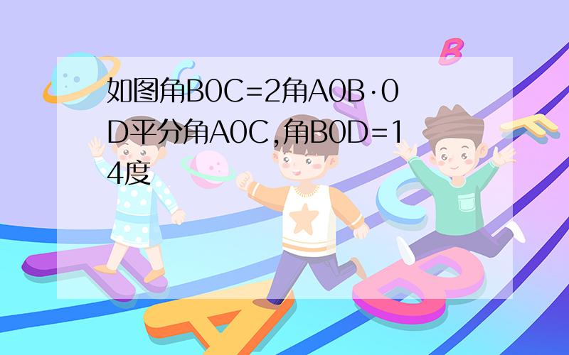 如图角B0C=2角A0B·0D平分角A0C,角B0D=14度