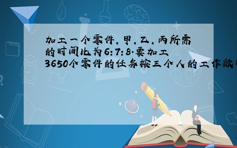 加工一个零件,甲,乙,丙所需的时间比为6：7：8.要加工3650个零件的任务按三个人的工作效率分配.使其同时完成.那么甲